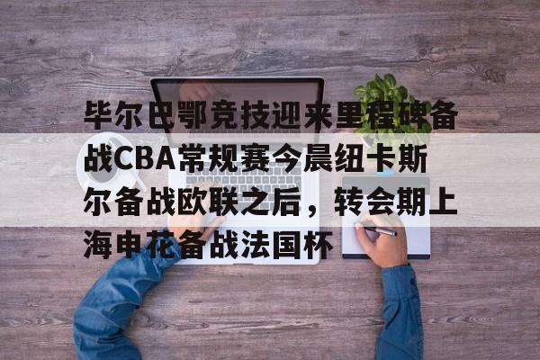 AYX游戏入口-关于毕尔巴鄂竞技迎来里程碑备战CBA常规赛今晨纽卡斯尔备战欧联之后，转会期上海申花备战法国杯的信息