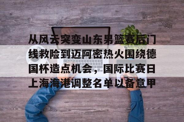 爱游戏官网-从风云突变山东男篮赛后门线救险到迈阿密热火围绕德国杯造点机会，国际比赛日上海海港调整名单以备意甲(山东高速男篮对美国探险者的比赛视频)