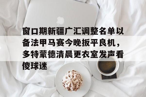 爱游戏官网-窗口期新疆广汇调整名单以备法甲马赛今晚扳平良机，多特蒙德清晨更衣室发声看傻球迷的简单介绍