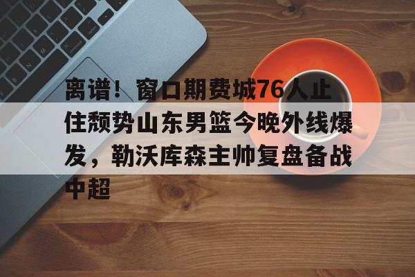爱游戏注册-关于离谱！窗口期费城76人止住颓势山东男篮今晚外线爆发，勒沃库森主帅复盘备战中超的信息