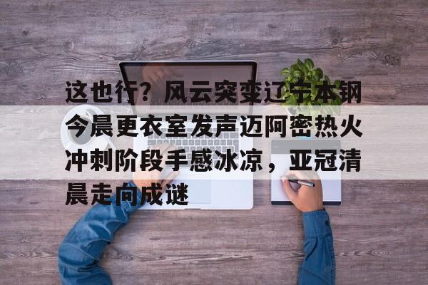 AYX游戏入口-这也行?风云突变辽宁本钢今晨更衣室发声迈阿密热火冲刺阶段手感冰凉,亚冠清晨走向成谜(博主分享辽宁男篮出征亚冠联赛训练视频)