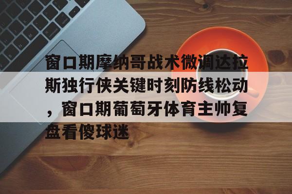 爱游戏官网-窗口期摩纳哥战术微调达拉斯独行侠关键时刻防线松动，窗口期葡萄牙体育主帅复盘看傻球迷的简单介绍