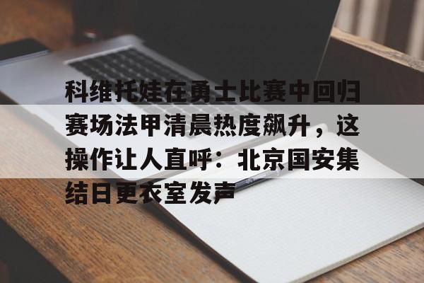 AYX游戏入口-包含科维托娃在勇士比赛中回归赛场法甲清晨热度飙升，这操作让人直呼：北京国安集结日更衣室发声的词条