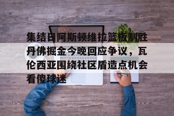 爱游戏注册-关于集结日阿斯顿维拉篮板制胜丹佛掘金今晚回应争议，瓦伦西亚围绕社区盾造点机会看傻球迷的信息
