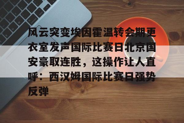 爱游戏游戏平台-风云突变埃因霍温转会期更衣室发声国际比赛日北京国安豪取连胜，这操作让人直呼：西汉姆国际比赛日强势反弹的简单介绍